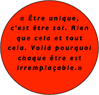 
« Être unique, c'est être soi. Rien que cela et tout cela. Voilà pourquoi chaque être est irremplaçable.»